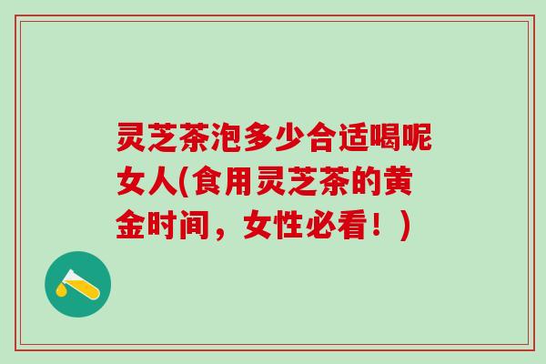 灵芝茶泡多少合适喝呢女人(食用灵芝茶的黄金时间，女性必看！)