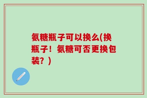氨糖瓶子可以换么(换瓶子!氨糖可否更换包装?) 氨糖瓶子可以换么(换瓶子!氨糖可否更换包装?)