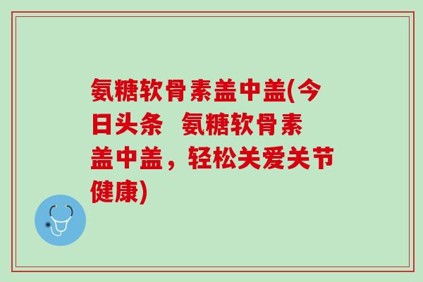氨糖软骨素盖中盖(今日头条  氨糖软骨素盖中盖，轻松关爱关节健康)