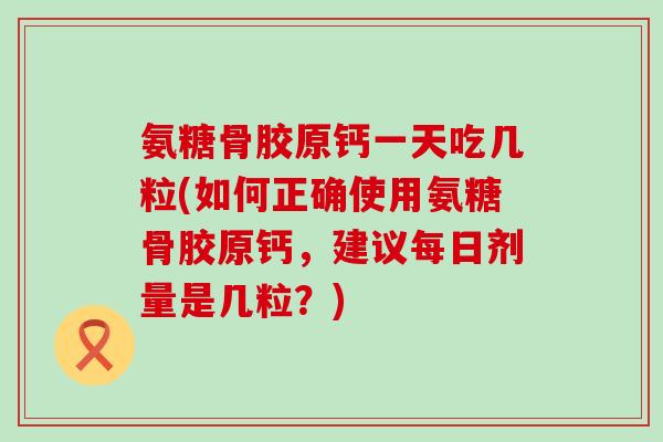 氨糖骨胶原钙一天吃几粒(如何正确使用氨糖骨胶原钙，建议每日剂量是几粒？)