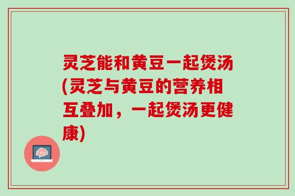 灵芝能和黄豆一起煲汤(灵芝与黄豆的营养相互叠加，一起煲汤更健康)