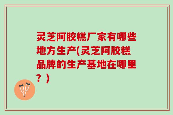 灵芝阿胶糕厂家有哪些地方生产(灵芝阿胶糕品牌的生产基地在哪里？)