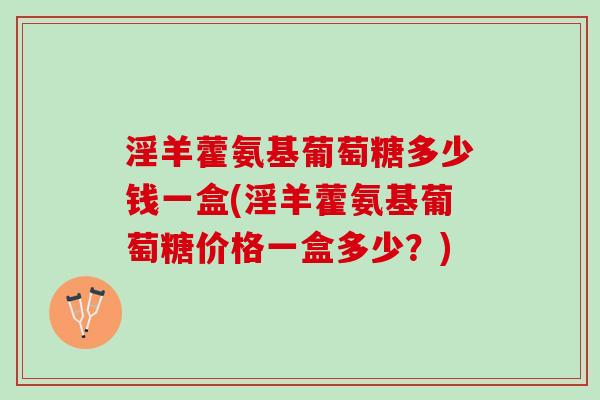 淫羊藿氨基葡萄糖多少钱一盒(淫羊藿氨基葡萄糖价格一盒多少？)
