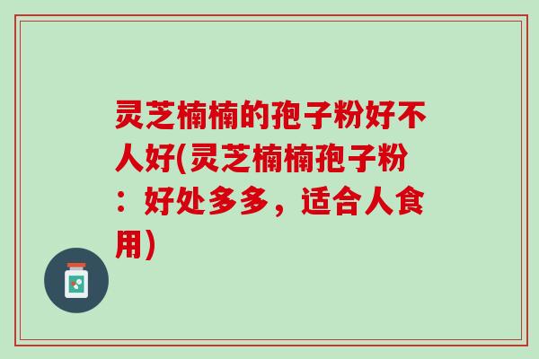 灵芝楠楠的孢子粉好不人好(灵芝楠楠孢子粉：好处多多，适合人食用)
