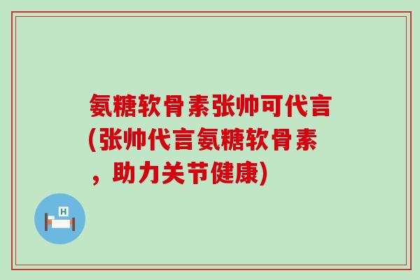 氨糖软骨素张帅可代言(张帅代言氨糖软骨素，助力关节健康)