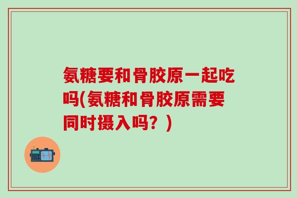 氨糖要和骨胶原一起吃吗(氨糖和骨胶原需要同时摄入吗？)