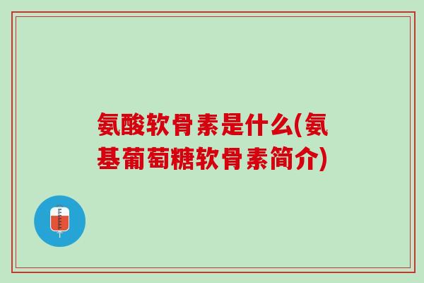 氨酸软骨素是什么(氨基葡萄糖软骨素简介)