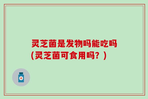灵芝菌是发物吗能吃吗(灵芝菌可食用吗？)