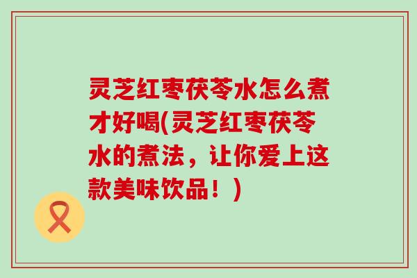 灵芝红枣茯苓水怎么煮才好喝(灵芝红枣茯苓水的煮法,让你爱上这款美味饮品!) 灵芝红枣茯苓水怎么煮才好喝(灵芝红枣茯苓水的煮法,让你爱上这款美味饮品!)