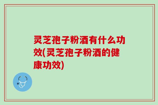 灵芝孢子粉酒有什么功效(灵芝孢子粉酒的健康功效)