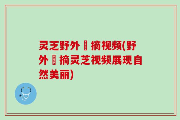 灵芝野外釆摘视频(野外採摘灵芝视频展现自然美丽) 灵芝野外釆摘视频(野外採摘灵芝视频展现自然美丽)