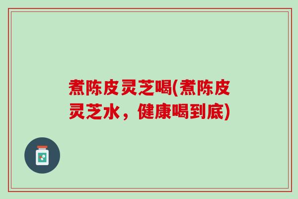 煮陈皮灵芝喝(煮陈皮灵芝水，健康喝到底)