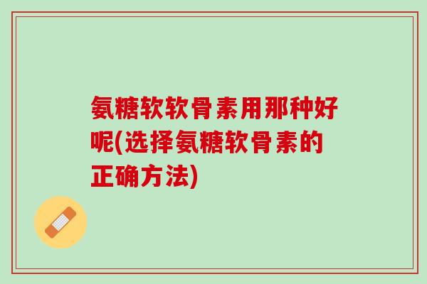 氨糖软软骨素用那种好呢(选择氨糖软骨素的正确方法)