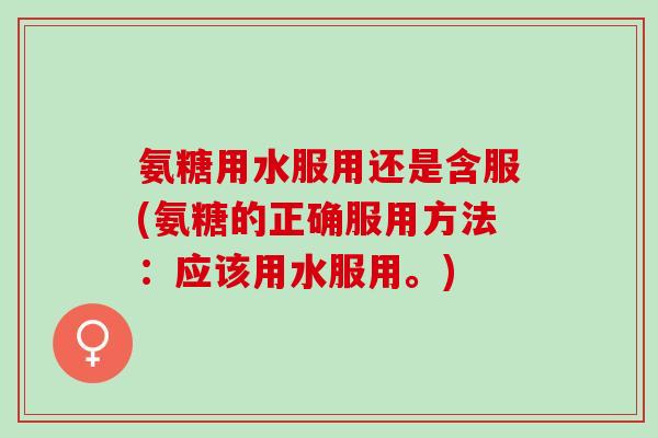 氨糖用水服用还是含服(氨糖的正确服用方法：应该用水服用。)