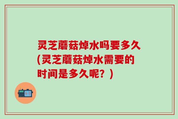 灵芝蘑菇焯水吗要多久(灵芝蘑菇焯水需要的时间是多久呢？)
