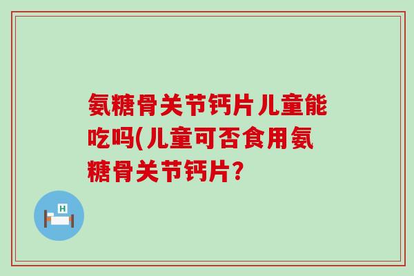 氨糖骨关节钙片儿童能吃吗(儿童可否食用氨糖骨关节钙片？