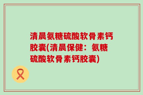 清晨氨糖硫酸软骨素钙胶囊(清晨保健：氨糖硫酸软骨素钙胶囊)