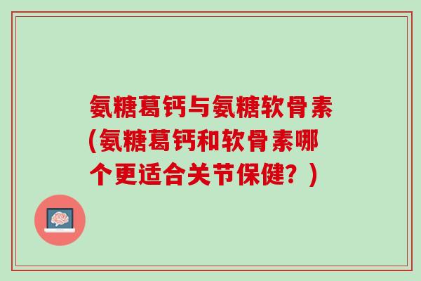 氨糖葛钙与氨糖软骨素(氨糖葛钙和软骨素哪个更适合关节保健？)