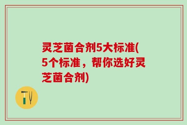 灵芝菌合剂5大标准(5个标准，帮你选好灵芝菌合剂)