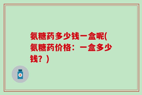 氨糖药多少钱一盒呢(氨糖药价格：一盒多少钱？)