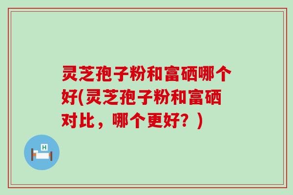 灵芝孢子粉和富硒哪个好(灵芝孢子粉和富硒对比，哪个更好？)