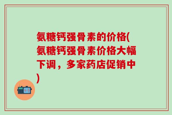 氨糖钙强骨素的价格(氨糖钙强骨素价格大幅下调，多家药店促销中)