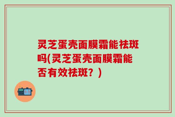 灵芝蛋壳面膜霜能祛斑吗(灵芝蛋壳面膜霜能否有效祛斑？)