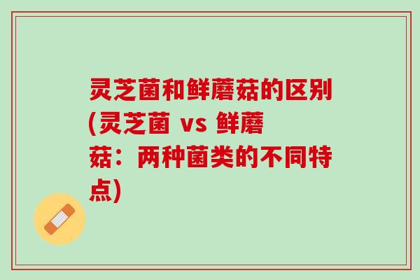 灵芝菌和鲜蘑菇的区别(灵芝菌 vs 鲜蘑菇：两种菌类的不同特点)