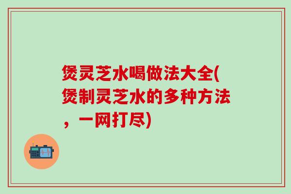 煲灵芝水喝做法大全(煲制灵芝水的多种方法，一网打尽)