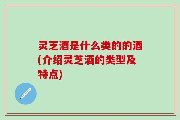 灵芝酒是什么类的的酒(介绍灵芝酒的类型及特点)