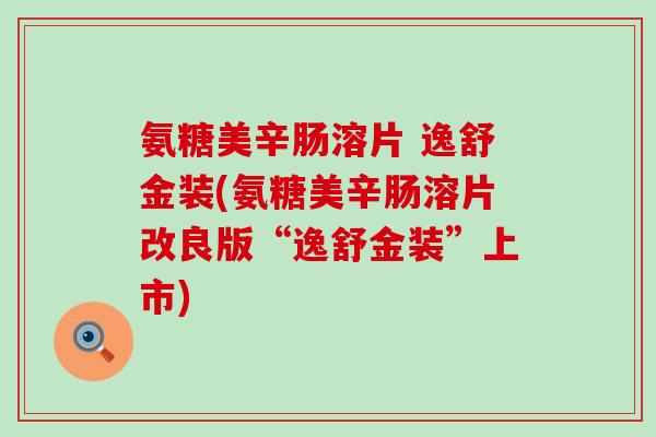 氨糖美辛肠溶片 逸舒金装(氨糖美辛肠溶片改良版“逸舒金装”上市)