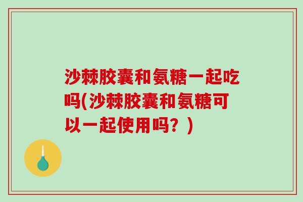 沙棘胶囊和氨糖一起吃吗(沙棘胶囊和氨糖可以一起使用吗？)