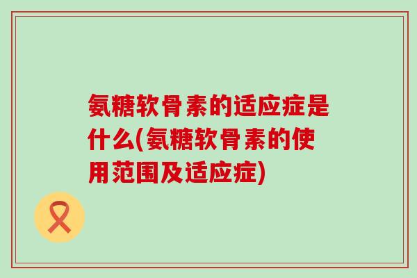 氨糖软骨素的适应症是什么(氨糖软骨素的使用范围及适应症)