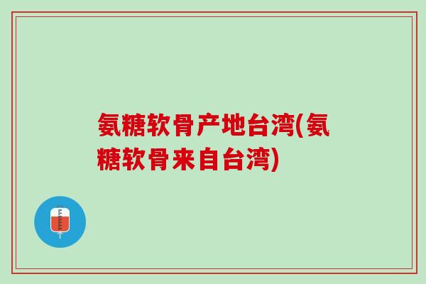 氨糖软骨产地台湾(氨糖软骨来自台湾)