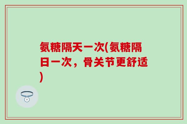 氨糖隔天一次(氨糖隔日一次，骨关节更舒适)
