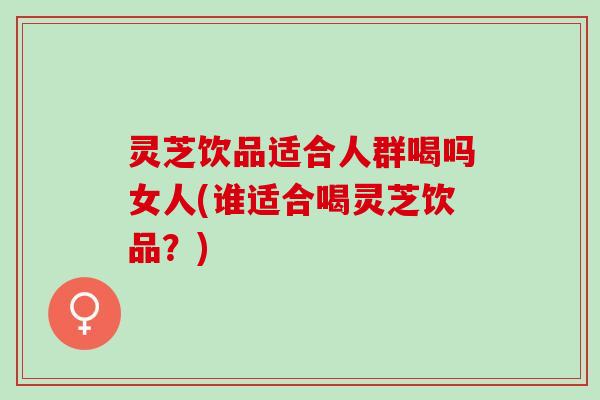灵芝饮品适合人群喝吗女人(谁适合喝灵芝饮品？)