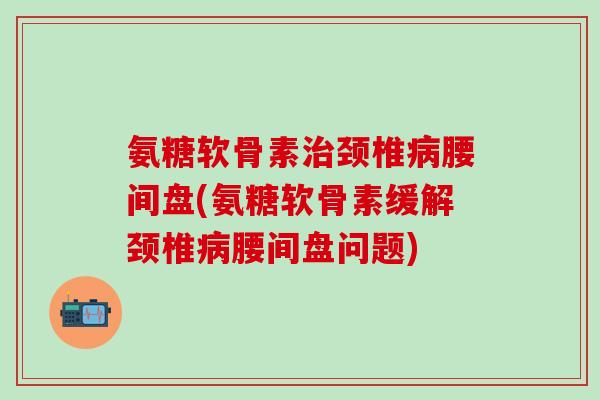 氨糖软骨素治颈椎病腰间盘(氨糖软骨素缓解颈椎病腰间盘问题)