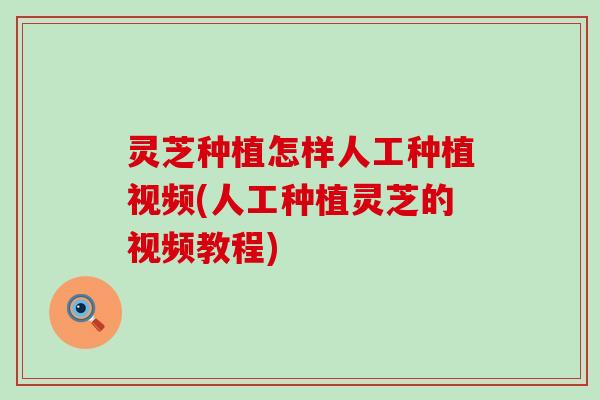 灵芝种植怎样人工种植视频(人工种植灵芝的视频教程)