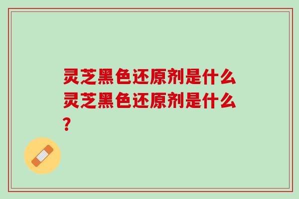 灵芝黑色还原剂是什么灵芝黑色还原剂是什么？