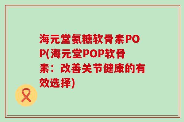 海元堂氨糖软骨素POP(海元堂POP软骨素：改善关节健康的有效选择)
