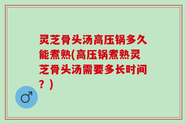 灵芝骨头汤高压锅多久能煮熟(高压锅煮熟灵芝骨头汤需要多长时间？)