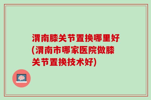 渭南膝关节置换哪里好(渭南市哪家医院做膝关节置换技术好)