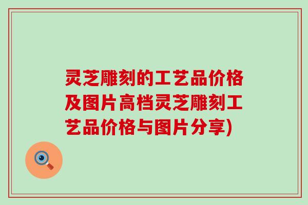 灵芝雕刻的工艺品价格及图片高档灵芝雕刻工艺品价格与图片分享)