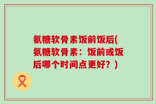 氨糖软骨素饭前饭后(氨糖软骨素：饭前或饭后哪个时间点更好？)