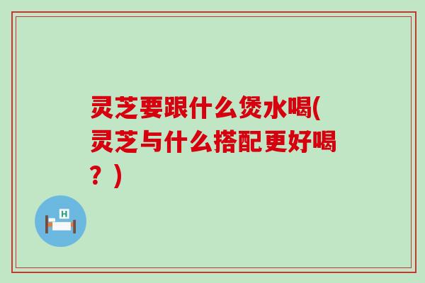 灵芝要跟什么煲水喝(灵芝与什么搭配更好喝？)