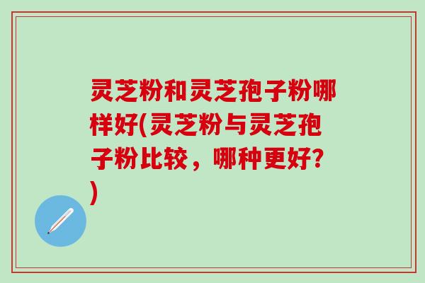 灵芝粉和灵芝孢子粉哪样好(灵芝粉与灵芝孢子粉比较，哪种更好？)