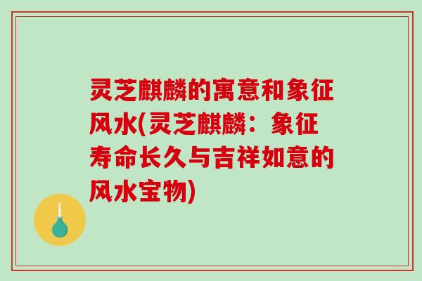 灵芝麒麟的寓意和象征风水(灵芝麒麟：象征寿命长久与吉祥如意的风水宝物)