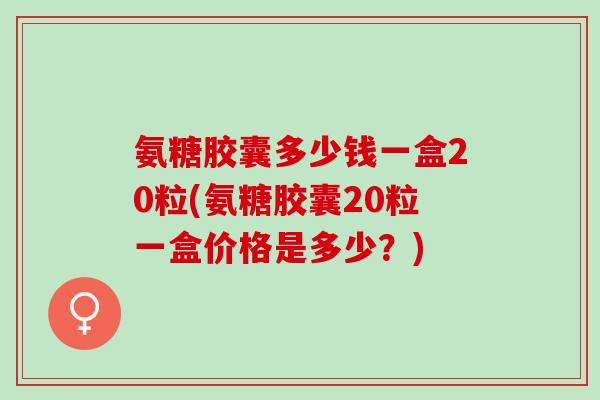 氨糖胶囊多少钱一盒20粒(氨糖胶囊20粒一盒价格是多少？)