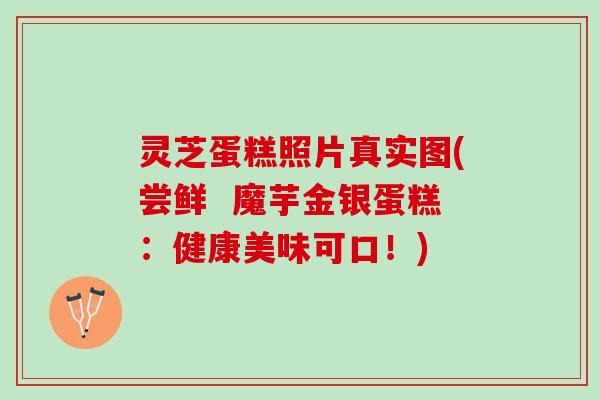 灵芝蛋糕照片真实图(尝鲜  魔芋金银蛋糕：健康美味可口！)