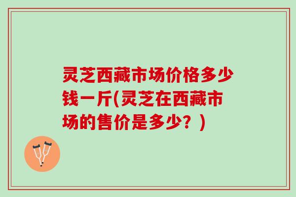 灵芝西藏市场价格多少钱一斤(灵芝在西藏市场的售价是多少？)
